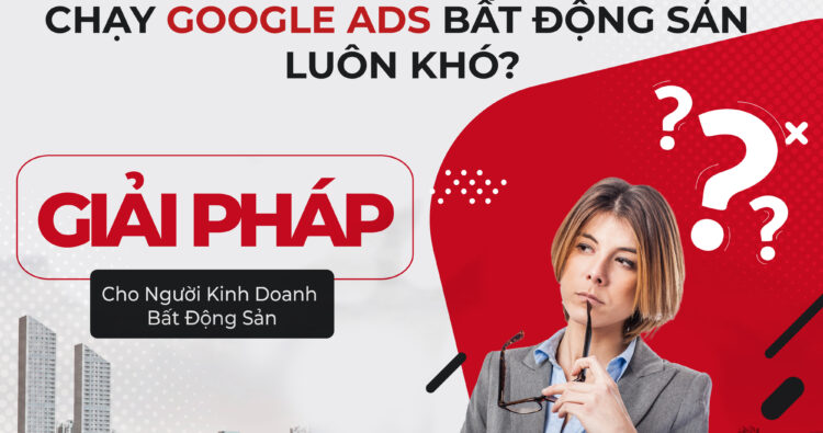 Chạy Google Ads Bất Động Sản Luôn Khó? Giải Pháp Cho Người Kinh Doanh BĐS
